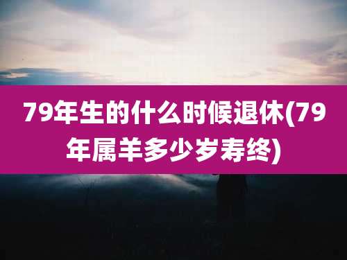 79年生的什么时候退休(79年属羊多少岁寿终)