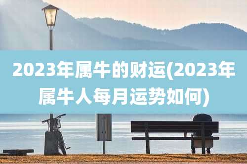 2023年属牛的财运(2023年属牛人每月运势如何)