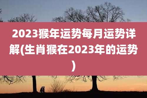 2023猴年运势每月运势详解(生肖猴在2023年的运势)