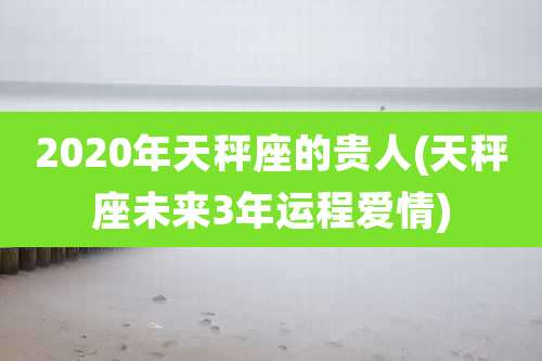 2020年天秤座的贵人(天秤座未来3年运程爱情)