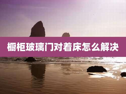 橱柜玻璃门对着床怎么解决