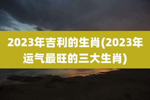 2023年吉利的生肖(2023年运气最旺的三大生肖)