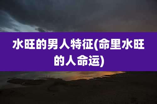 水旺的男人特征(命里水旺的人命运)