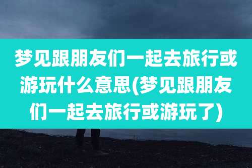 梦见跟朋友们一起去旅行或游玩什么意思(梦见跟朋友们一起去旅行或游玩了)