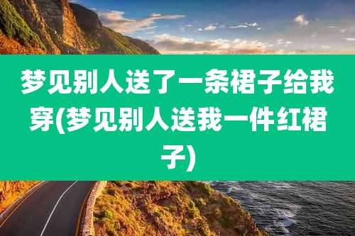 梦见别人送了一条裙子给我穿(梦见别人送我一件红裙子)