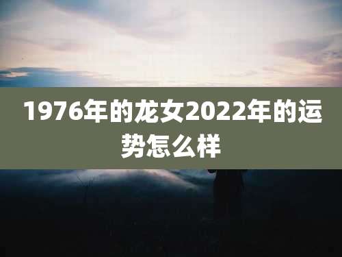 1976年的龙女2022年的运势怎么样