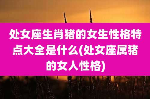 处女座生肖猪的女生性格特点大全是什么(处女座属猪的女人性格)