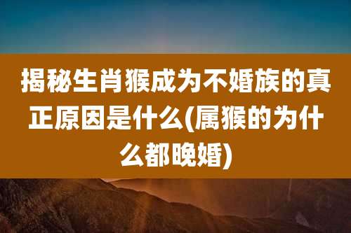 揭秘生肖猴成为不婚族的真正原因是什么(属猴的为什么都晚婚)