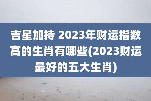 吉星加持 2023年财运指数高的生肖有哪些(2023财运最好的五大生肖)