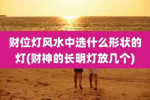财位灯风水中选什么形状的灯(财神的长明灯放几个)