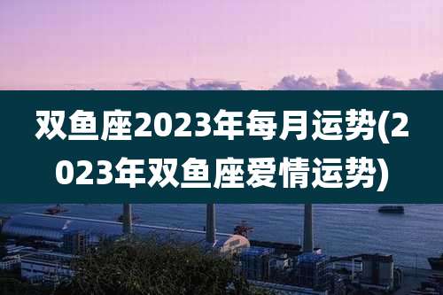 双鱼座2023年每月运势(2023年双鱼座爱情运势)