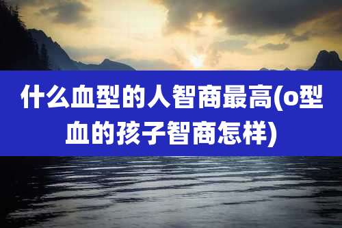 什么血型的人智商最高(o型血的孩子智商怎样)