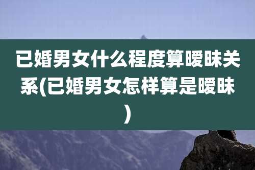 已婚男女什么程度算暧昧关系(已婚男女怎样算是暧昧)