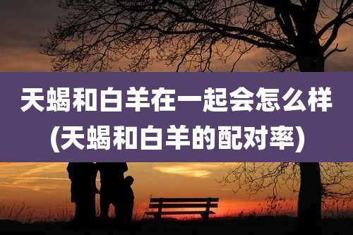 天蝎和白羊在一起会怎么样(天蝎和白羊的配对率)