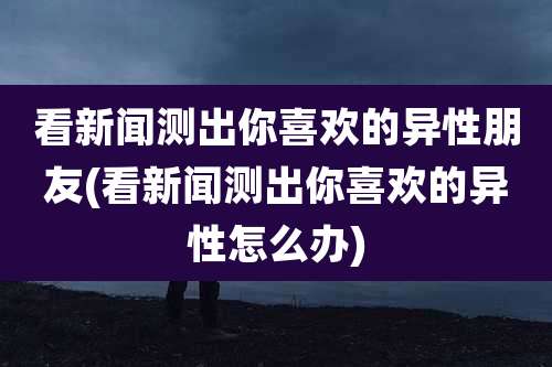 看新闻测出你喜欢的异性朋友(看新闻测出你喜欢的异性怎么办)