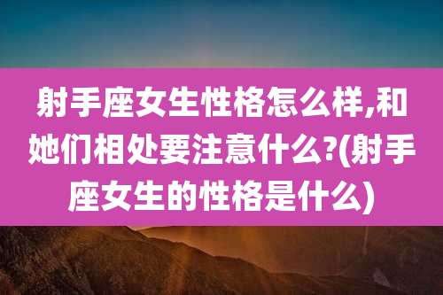 射手座女生性格怎么样,和她们相处要注意什么?(射手座女生的性格是什么)
