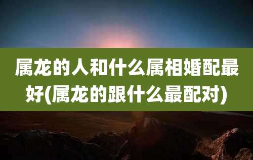 属龙的人和什么属相婚配最好(属龙的跟什么最配对)