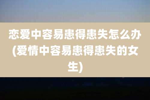 恋爱中容易患得患失怎么办(爱情中容易患得患失的女生)