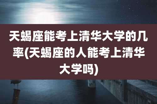 天蝎座能考上清华大学的几率(天蝎座的人能考上清华大学吗)