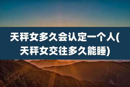 天秤女多久会认定一个人(天秤女交往多久能睡)