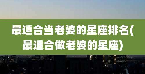 最适合当老婆的星座排名(最适合做老婆的星座)