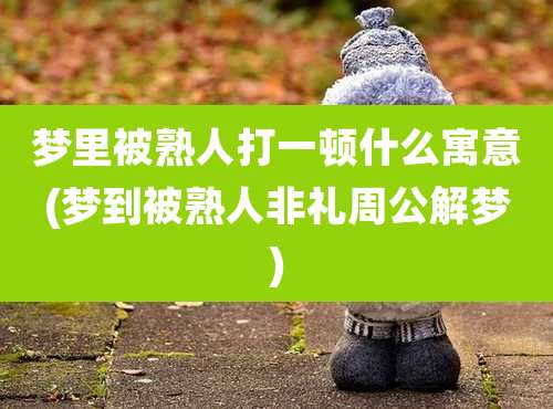 梦里被熟人打一顿什么寓意(梦到被熟人非礼周公解梦)