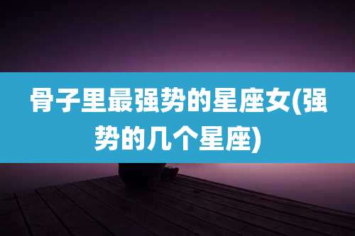 骨子里最强势的星座女(强势的几个星座)