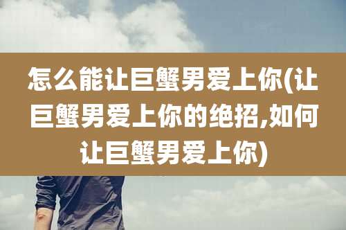 怎么能让巨蟹男爱上你(让巨蟹男爱上你的绝招,如何让巨蟹男爱上你)