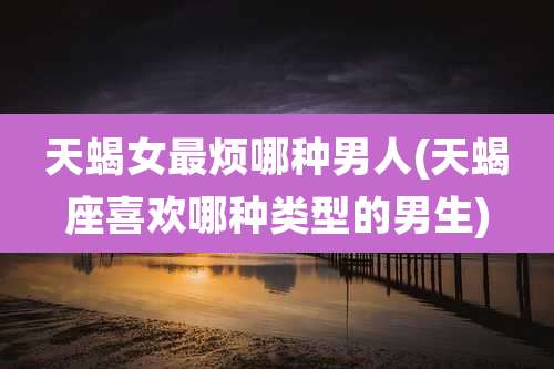 天蝎女最烦哪种男人(天蝎座喜欢哪种类型的男生)