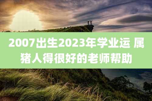 2007出生2023年学业运 属猪人得很好的老师帮助