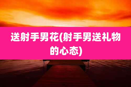 送射手男花(射手男送礼物的心态)