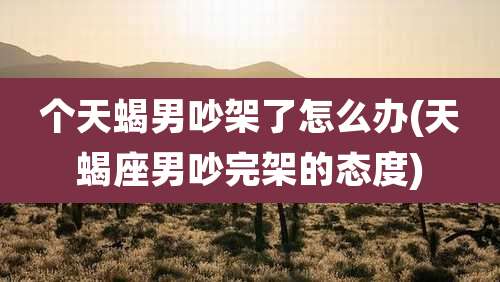 个天蝎男吵架了怎么办(天蝎座男吵完架的态度)