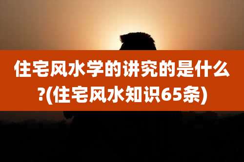 住宅风水学的讲究的是什么?(住宅风水知识65条)
