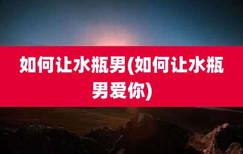 如何让水瓶男(如何让水瓶男爱你)