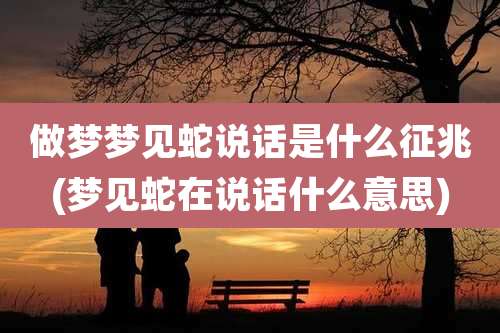 做梦梦见蛇说话是什么征兆(梦见蛇在说话什么意思)