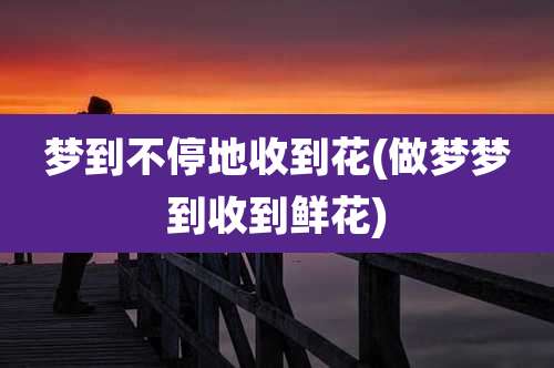 梦到不停地收到花(做梦梦到收到鲜花)