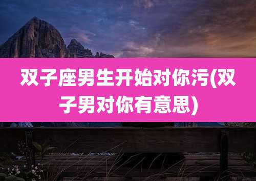 双子座男生开始对你污(双子男对你有意思)