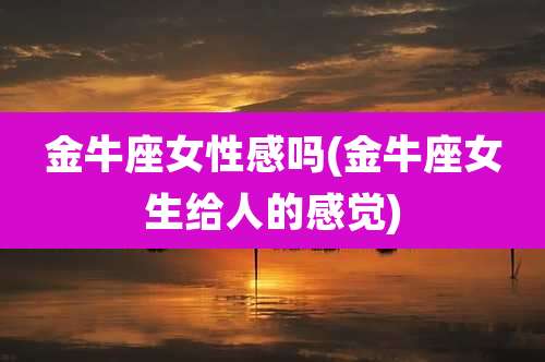 金牛座女性感吗(金牛座女生给人的感觉)