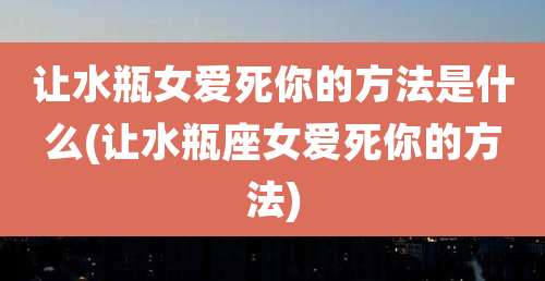 让水瓶女爱死你的方法是什么(让水瓶座女爱死你的方法)