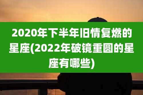 2020年下半年旧情复燃的星座(2022年破镜重圆的星座有哪些)