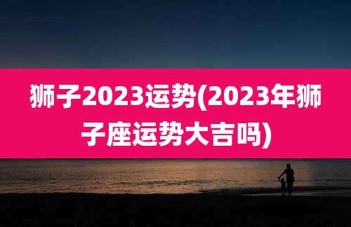 狮子2023运势(2023年狮子座运势大吉吗)