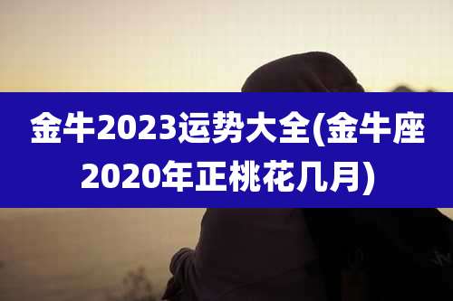 金牛2023运势大全(金牛座2020年正桃花几月)