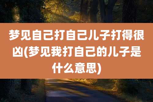 梦见自己打自己儿子打得很凶(梦见我打自己的儿子是什么意思)