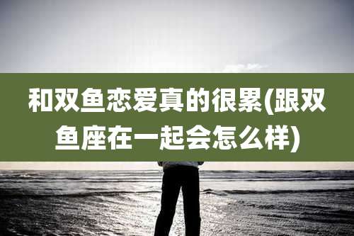 和双鱼恋爱真的很累(跟双鱼座在一起会怎么样)