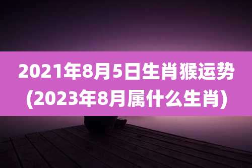 2021年8月5日生肖猴运势(2023年8月属什么生肖)