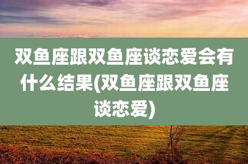双鱼座跟双鱼座谈恋爱会有什么结果(双鱼座跟双鱼座谈恋爱)