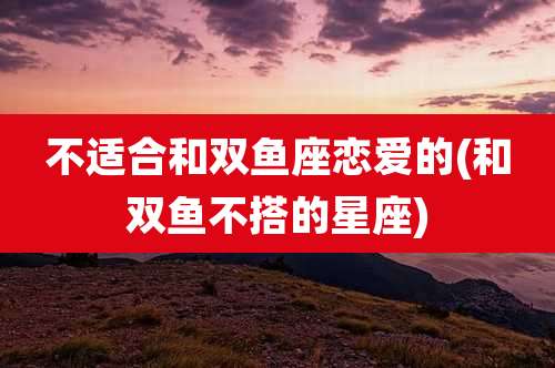 不适合和双鱼座恋爱的(和双鱼不搭的星座)