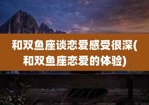 和双鱼座谈恋爱感受很深(和双鱼座恋爱的体验)
