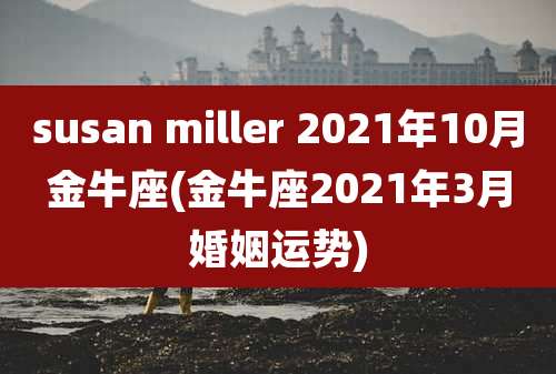 susan miller 2021年10月金牛座(金牛座2021年3月婚姻运势)