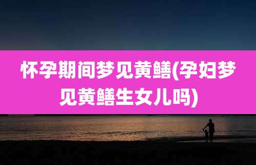 怀孕期间梦见黄鳝(孕妇梦见黄鳝生女儿吗)